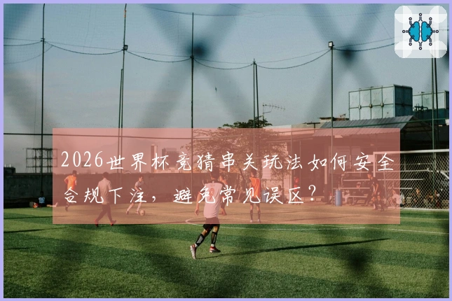 2026世界杯竞猜串关玩法如何安全合规下注，避免常见误区？